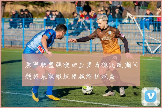 意甲联盟强硬回应罗马德比改期问题将采取维权措施维护权益