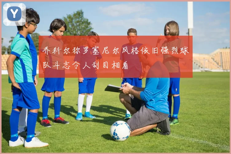 乔科尔称罗塞尼尔风格依旧强烈球队斗志令人刮目相看