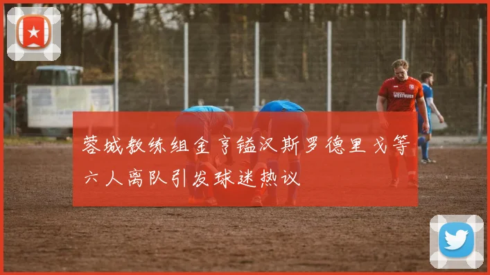 蓉城教练组金亨镒汉斯罗德里戈等六人离队引发球迷热议