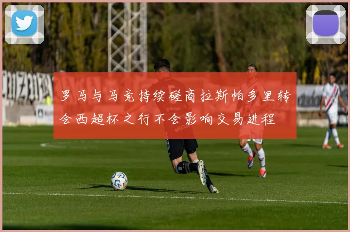 罗马与马竞持续磋商拉斯帕多里转会西超杯之行不会影响交易进程