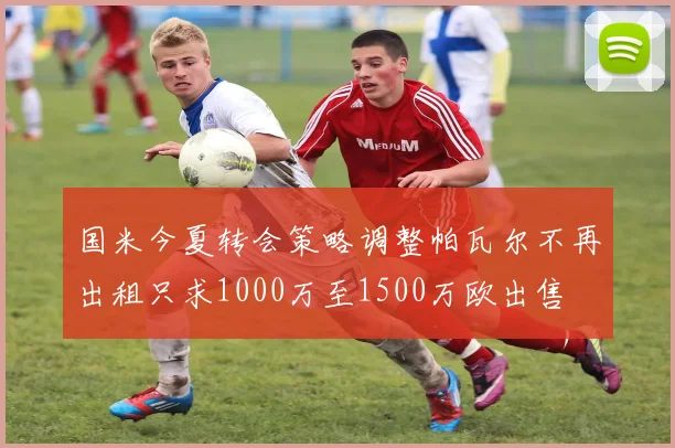 国米今夏转会策略调整帕瓦尔不再出租只求1000万至1500万欧出售
