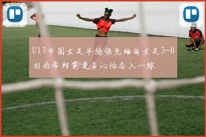 U17中国女足半场领先缅甸女足3-0刘雨希郑霓漫黄沁怡各入一球