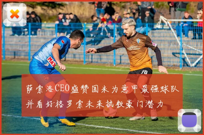 萨索洛CEO盛赞国米为意甲最强球队并看好格罗索未来执教豪门潜力